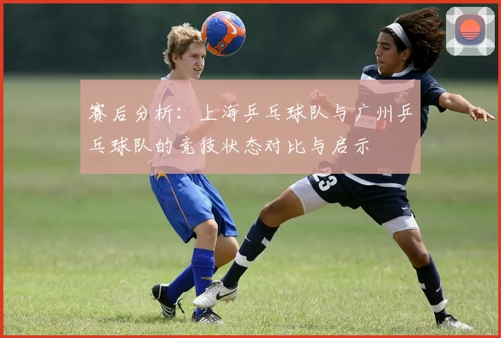 赛后分析:上海乒乓球队与广州乒乓球队的竞技状态对比与启示