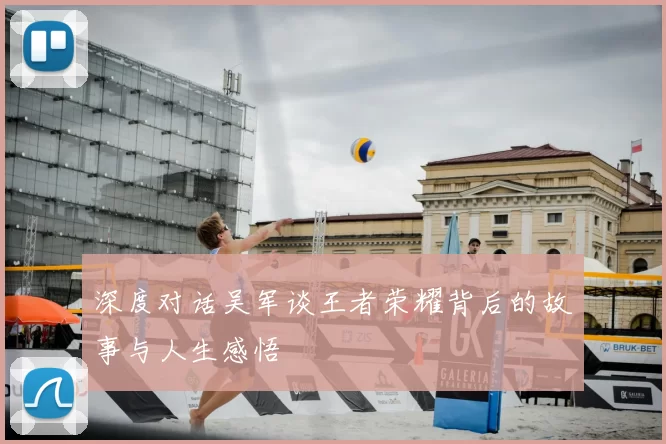 深度对话吴军谈王者荣耀背后的故事与人生感悟
