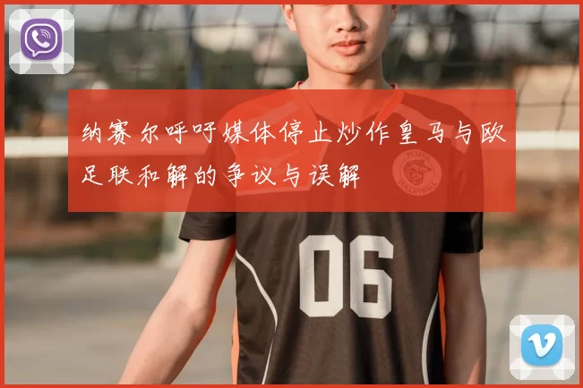 纳赛尔呼吁媒体停止炒作皇马与欧足联和解的争议与误解