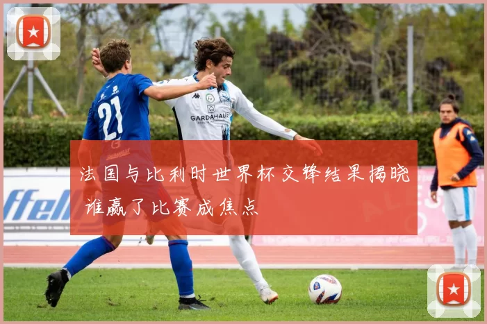 法国与比利时世界杯交锋结果揭晓 谁赢了比赛成焦点