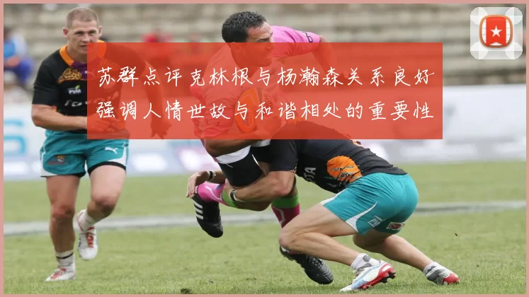 苏群点评克林根与杨瀚森关系良好强调人情世故与和谐相处的重要性