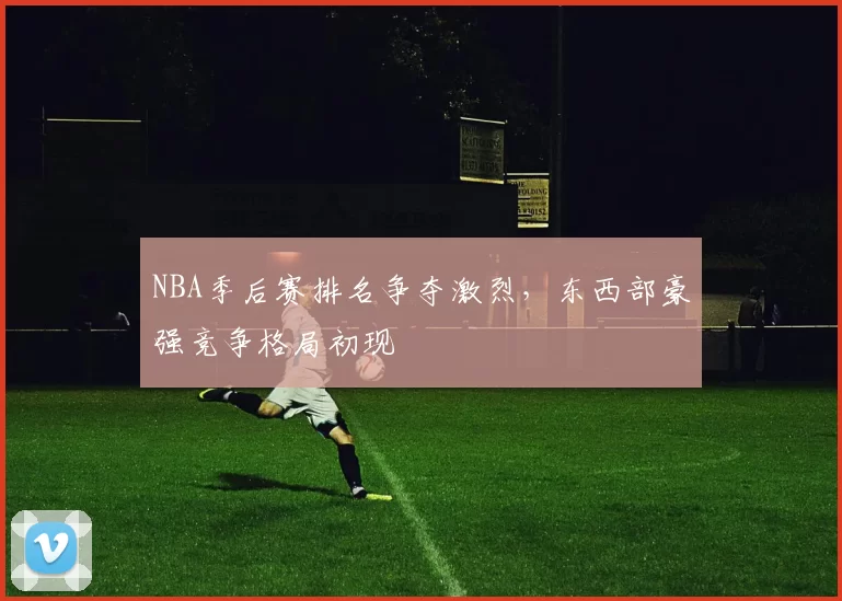 NBA季后赛排名争夺激烈,东西部豪强竞争格局初现