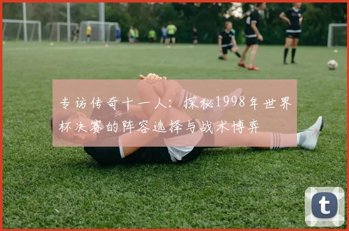 专访传奇十一人:探秘1998年世界杯决赛的阵容选择与战术博弈