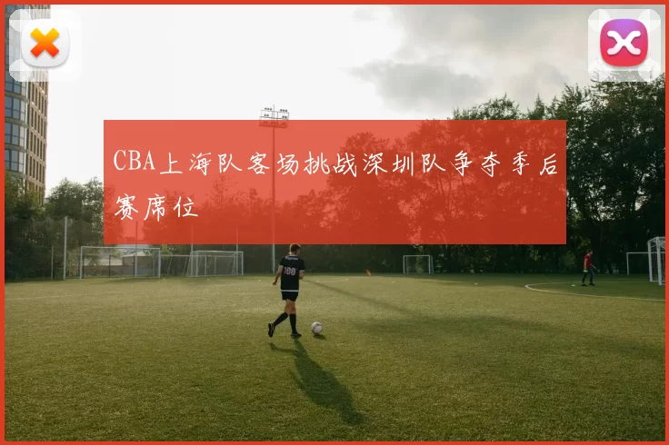 CBA上海队客场挑战深圳队争夺季后赛席位