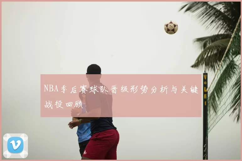 NBA季后赛球队晋级形势分析与关键战役回顾