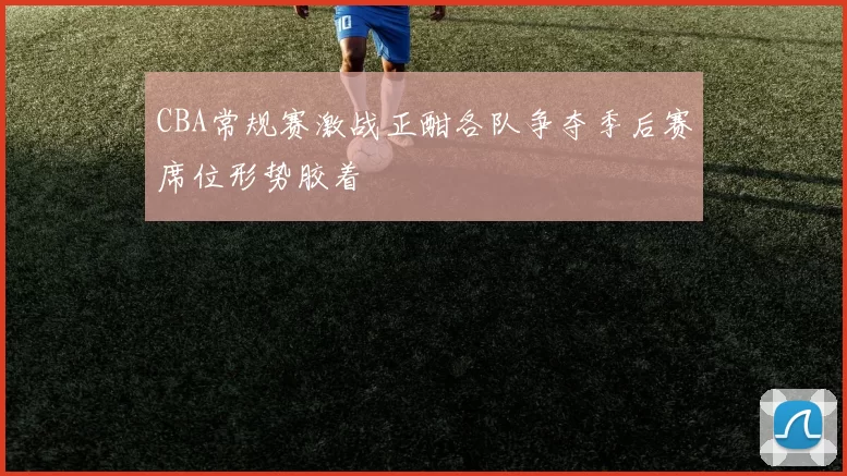 CBA常规赛激战正酣各队争夺季后赛席位形势胶着