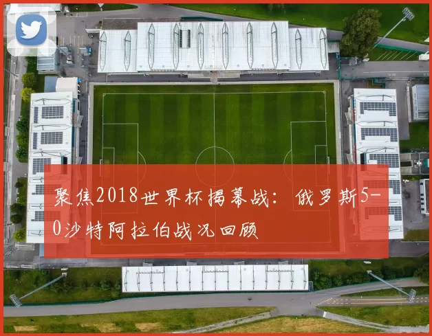聚焦2018世界杯揭幕战:俄罗斯5-0沙特阿拉伯战况回顾