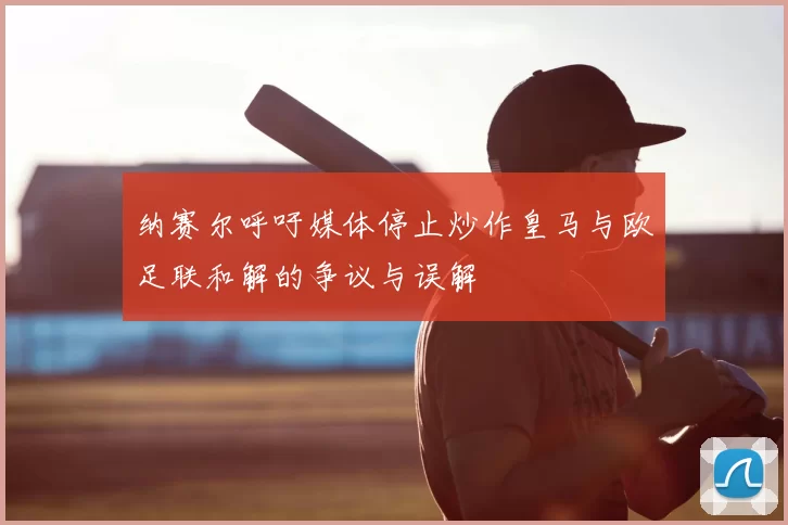 纳赛尔呼吁媒体停止炒作皇马与欧足联和解的争议与误解