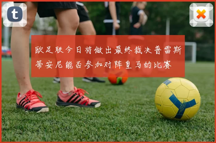 欧足联今日将做出最终裁决普雷斯蒂安尼能否参加对阵皇马的比赛