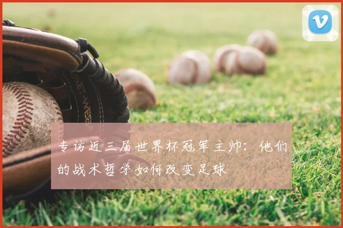 专访近三届世界杯冠军主帅:他们的战术哲学如何改变足球