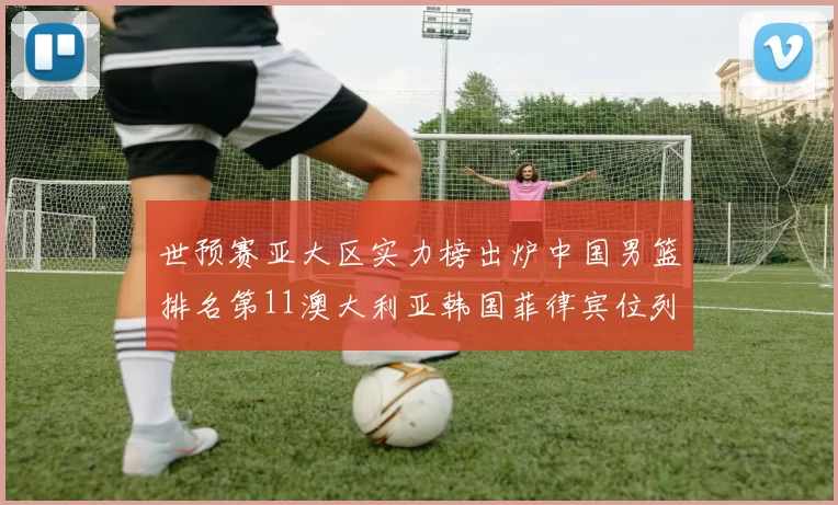 世预赛亚大区实力榜出炉中国男篮排名第11澳大利亚韩国菲律宾位列前三