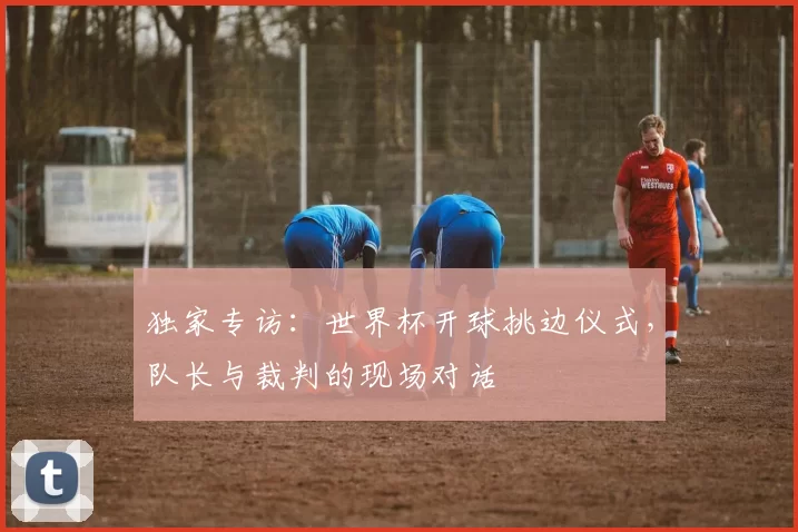 独家专访:世界杯开球挑边仪式,队长与裁判的现场对话