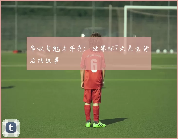 争议与魅力并存:世界杯7大美女背后的故事