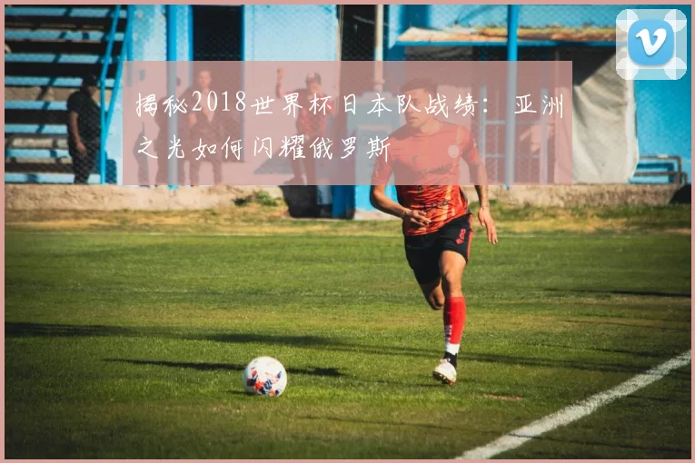 揭秘2018世界杯日本队战绩:亚洲之光如何闪耀俄罗斯