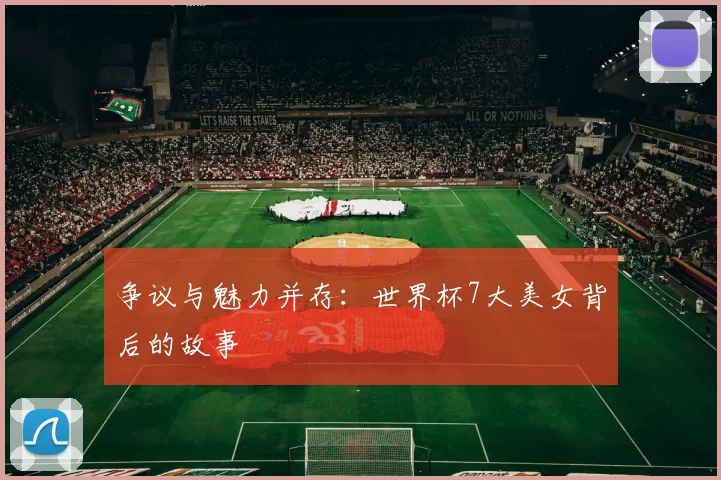 争议与魅力并存:世界杯7大美女背后的故事