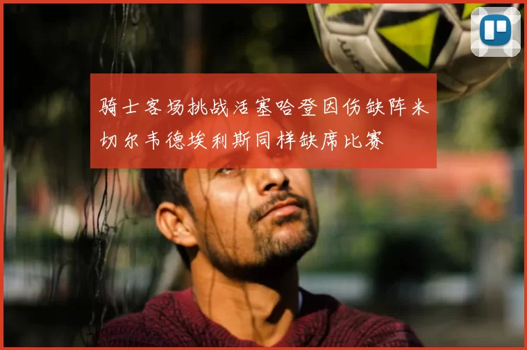 骑士客场挑战活塞哈登因伤缺阵米切尔韦德埃利斯同样缺席比赛