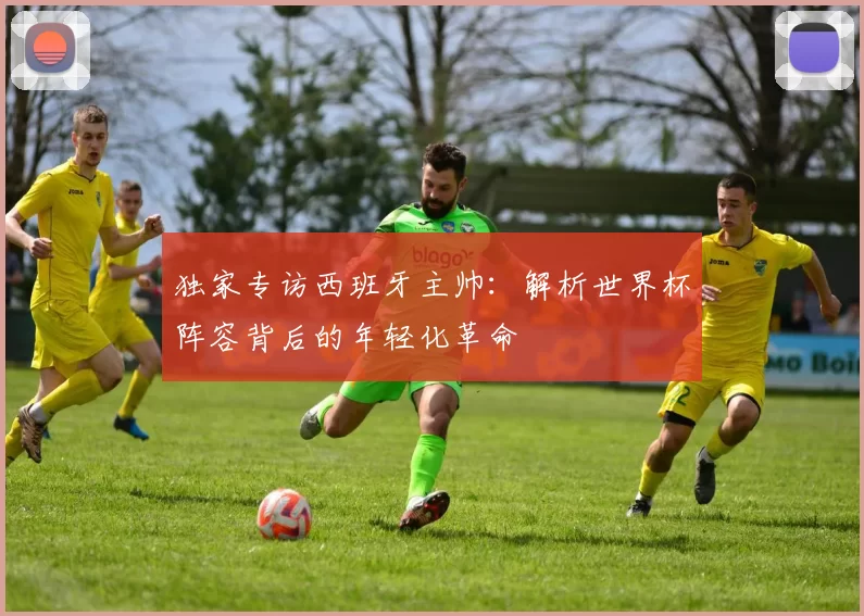 独家专访西班牙主帅:解析世界杯阵容背后的年轻化革命