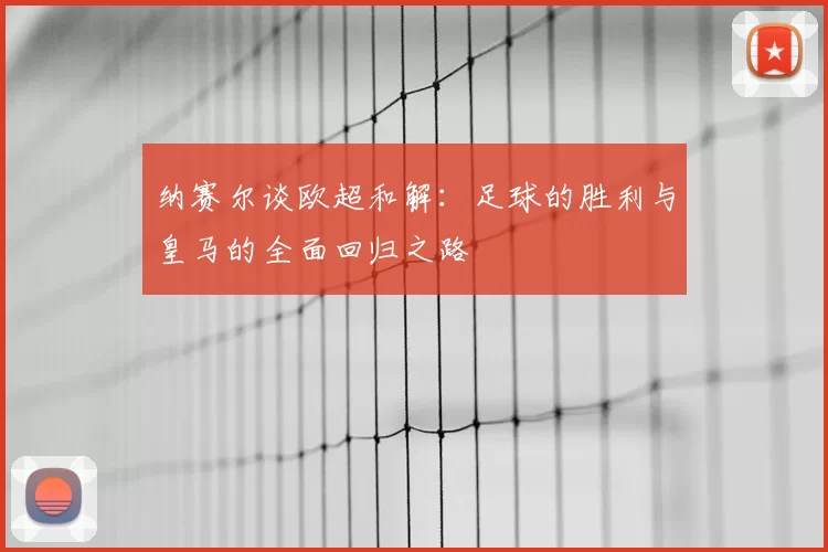 纳赛尔谈欧超和解:足球的胜利与皇马的全面回归之路