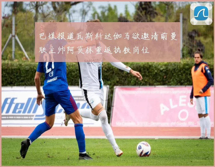 巴媒报道瓦斯科达伽马欲邀请前曼联主帅阿莫林重返执教岗位