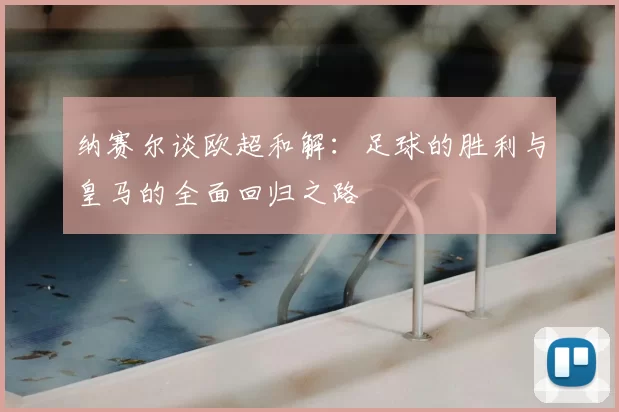 纳赛尔谈欧超和解:足球的胜利与皇马的全面回归之路