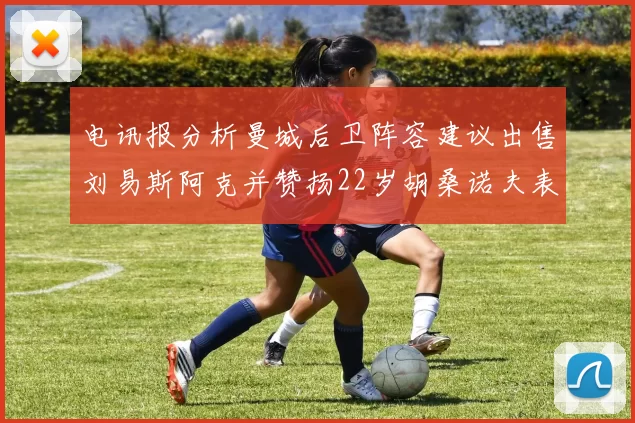 电讯报分析曼城后卫阵容建议出售刘易斯阿克并赞扬22岁胡桑诺夫表现出色