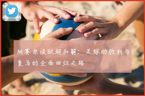 纳赛尔谈欧超和解:足球的胜利与皇马的全面回归之路