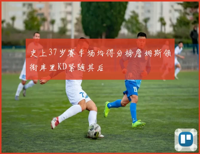 史上37岁赛季场均得分榜詹姆斯领衔库里KD紧随其后