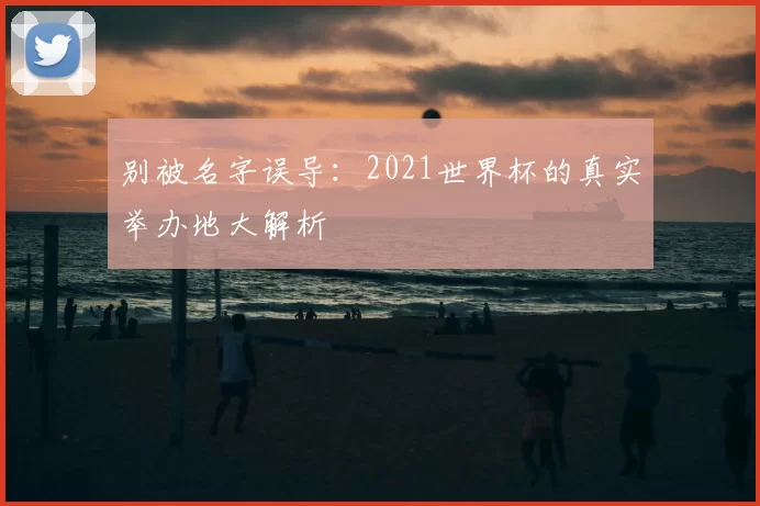 别被名字误导:2021世界杯的真实举办地大解析
