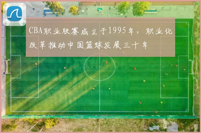 CBA职业联赛成立于1995年,职业化改革推动中国篮球发展三十年