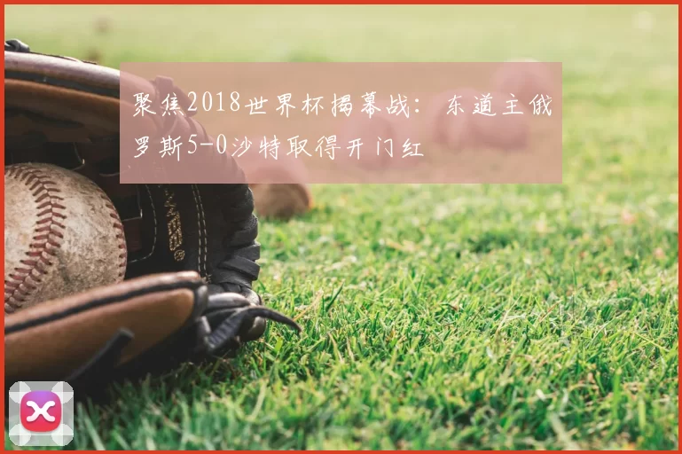 聚焦2018世界杯揭幕战:东道主俄罗斯5-0沙特取得开门红