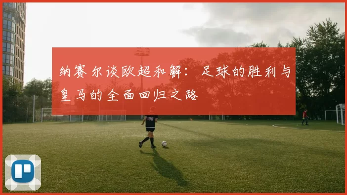 纳赛尔谈欧超和解:足球的胜利与皇马的全面回归之路