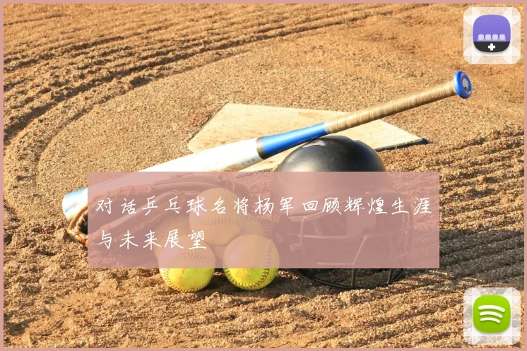 对话乒乓球名将杨军回顾辉煌生涯与未来展望