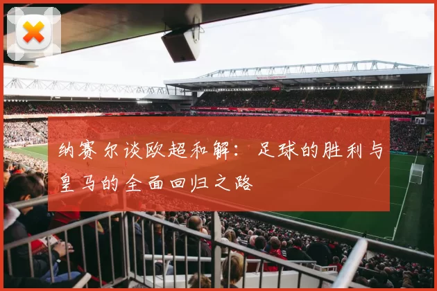 纳赛尔谈欧超和解:足球的胜利与皇马的全面回归之路