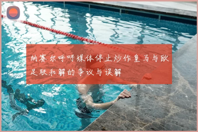 纳赛尔呼吁媒体停止炒作皇马与欧足联和解的争议与误解
