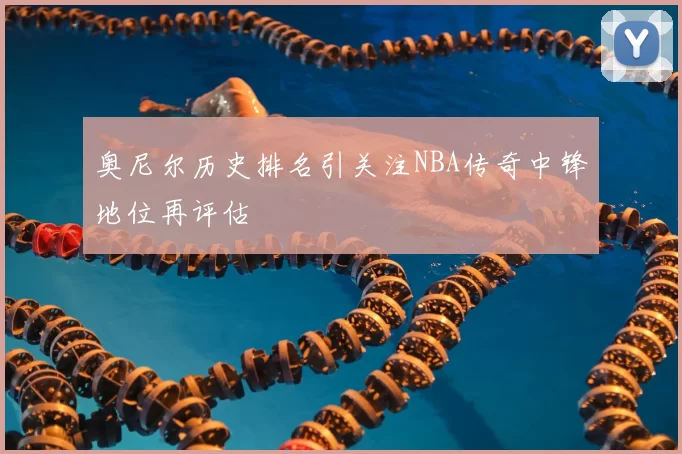 奥尼尔历史排名引关注NBA传奇中锋地位再评估