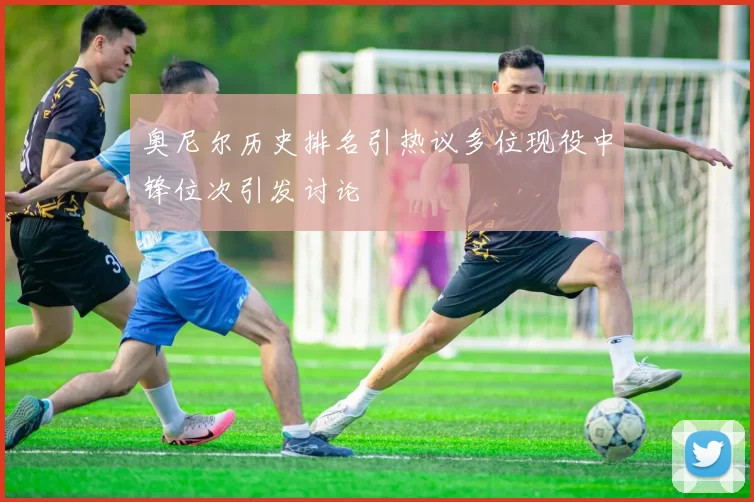 奥尼尔历史排名引热议多位现役中锋位次引发讨论