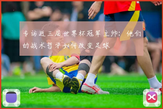 专访近三届世界杯冠军主帅:他们的战术哲学如何改变足球