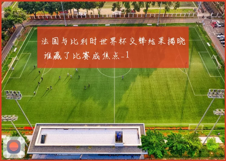 法国与比利时世界杯交锋结果揭晓 谁赢了比赛成焦点_1