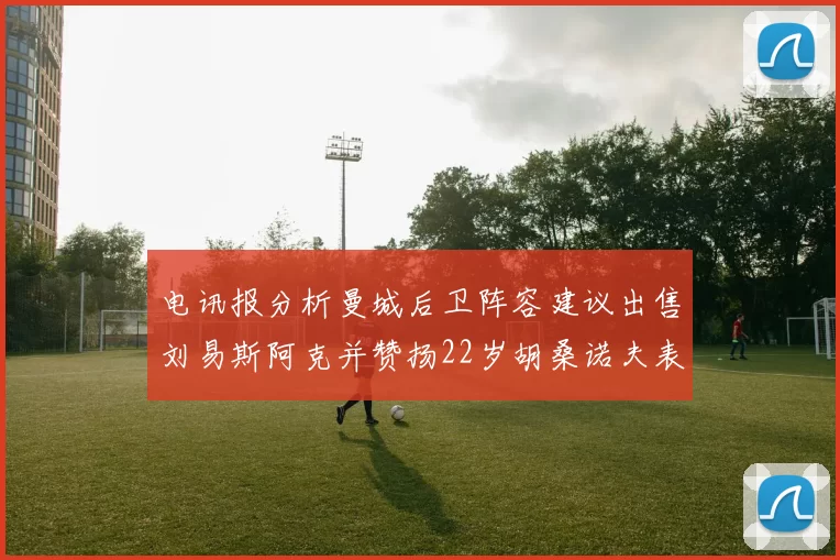 电讯报分析曼城后卫阵容建议出售刘易斯阿克并赞扬22岁胡桑诺夫表现出色
