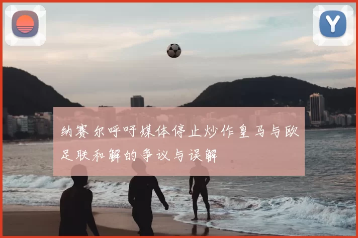 纳赛尔呼吁媒体停止炒作皇马与欧足联和解的争议与误解