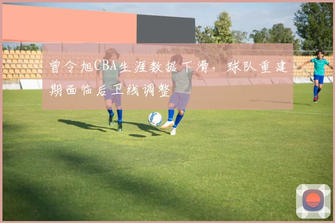 曾令旭CBA生涯数据下滑,球队重建期面临后卫线调整