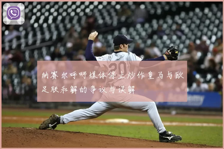 纳赛尔呼吁媒体停止炒作皇马与欧足联和解的争议与误解