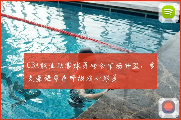 CBA职业联赛球员转会市场升温,多支豪强争夺锋线核心球员
