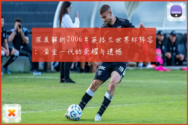 深度解析2006年英格兰世界杯阵容：黄金一代的荣耀与遗憾