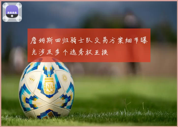 詹姆斯回归骑士队交易方案细节曝光涉及多个选秀权互换
