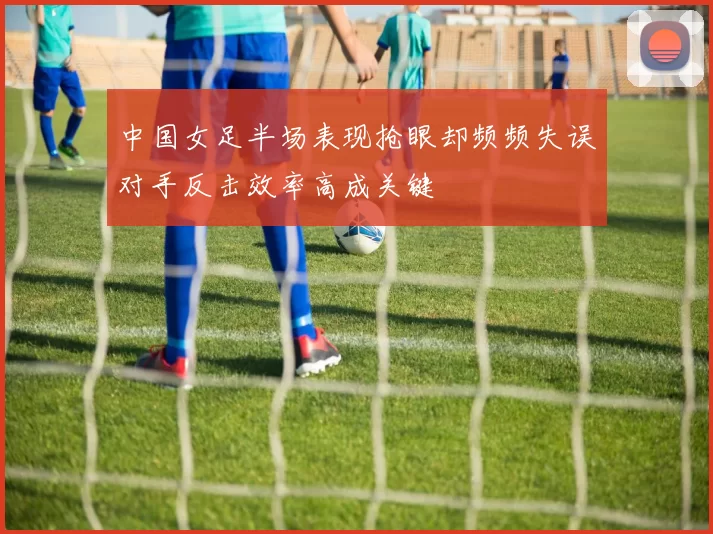 中国女足半场表现抢眼却频频失误对手反击效率高成关键