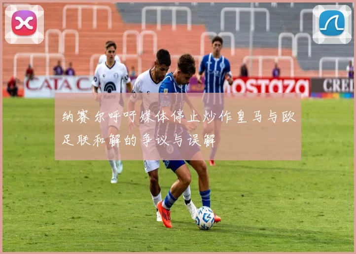 纳赛尔呼吁媒体停止炒作皇马与欧足联和解的争议与误解