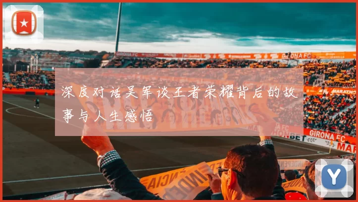 深度对话吴军谈王者荣耀背后的故事与人生感悟