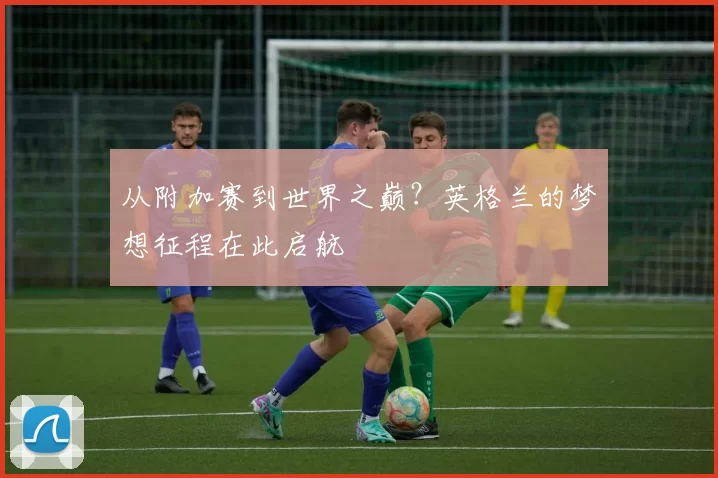 从附加赛到世界之巅?英格兰的梦想征程在此启航