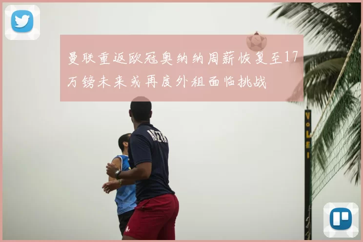 曼联重返欧冠奥纳纳周薪恢复至17万镑未来或再度外租面临挑战